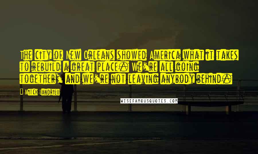 Mitch Landrieu Quotes: The city of New Orleans showed America what it takes to rebuild a great place. We're all going together, and we're not leaving anybody behind.