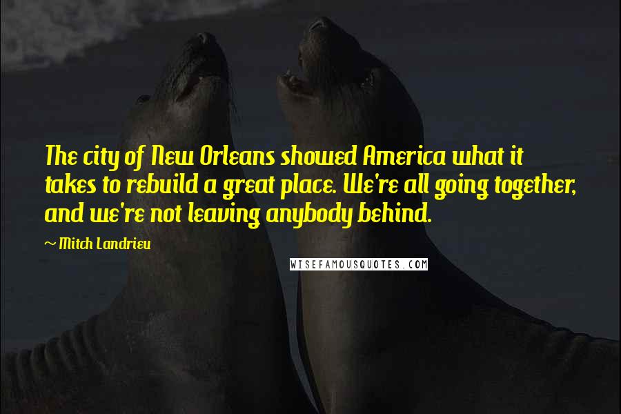 Mitch Landrieu Quotes: The city of New Orleans showed America what it takes to rebuild a great place. We're all going together, and we're not leaving anybody behind.