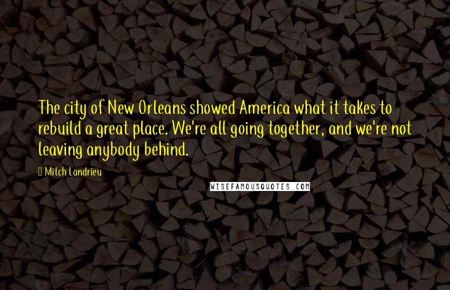 Mitch Landrieu Quotes: The city of New Orleans showed America what it takes to rebuild a great place. We're all going together, and we're not leaving anybody behind.