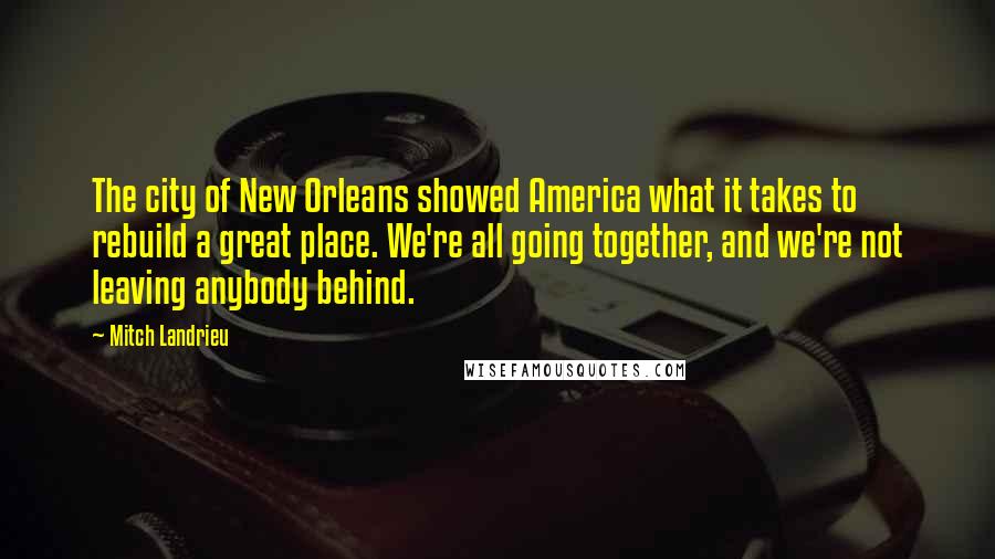 Mitch Landrieu Quotes: The city of New Orleans showed America what it takes to rebuild a great place. We're all going together, and we're not leaving anybody behind.