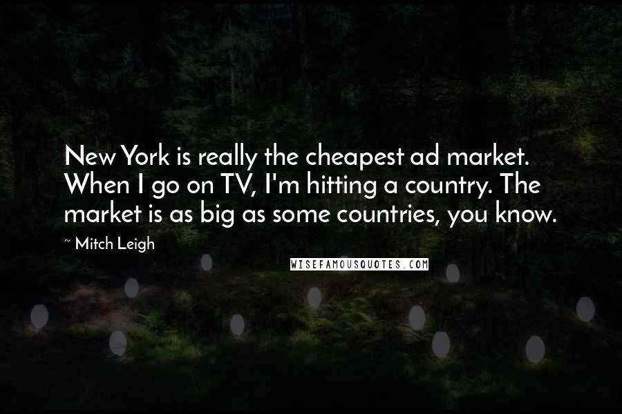 Mitch Leigh Quotes: New York is really the cheapest ad market. When I go on TV, I'm hitting a country. The market is as big as some countries, you know.
