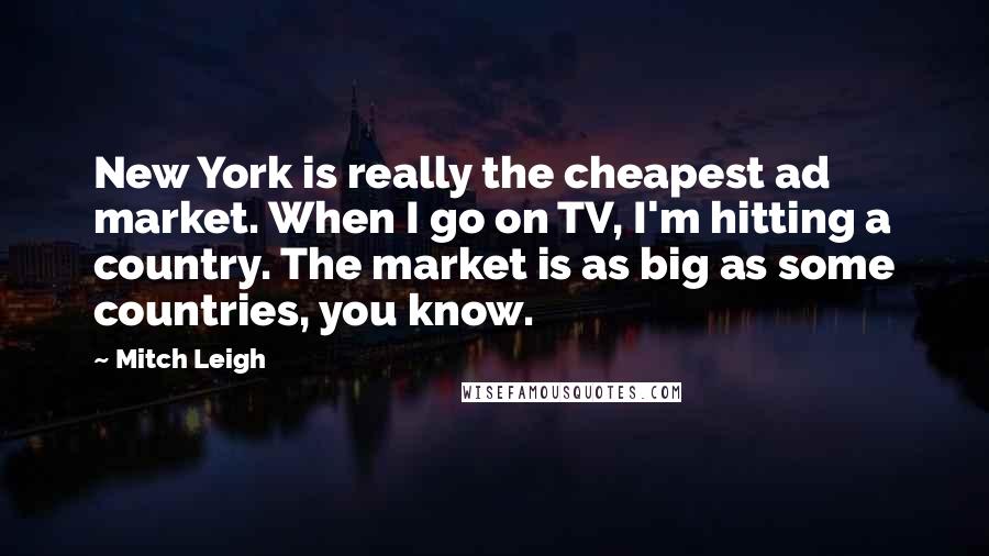 Mitch Leigh Quotes: New York is really the cheapest ad market. When I go on TV, I'm hitting a country. The market is as big as some countries, you know.