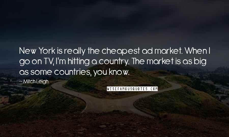 Mitch Leigh Quotes: New York is really the cheapest ad market. When I go on TV, I'm hitting a country. The market is as big as some countries, you know.