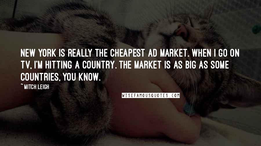 Mitch Leigh Quotes: New York is really the cheapest ad market. When I go on TV, I'm hitting a country. The market is as big as some countries, you know.