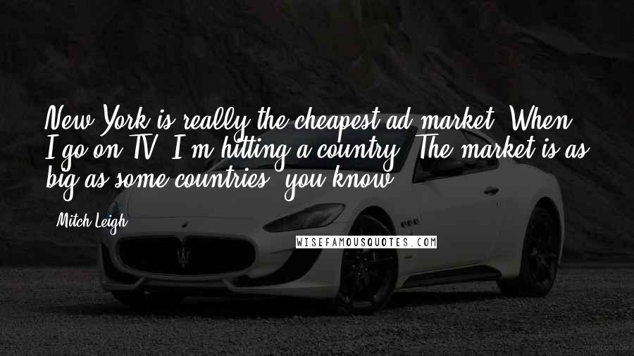 Mitch Leigh Quotes: New York is really the cheapest ad market. When I go on TV, I'm hitting a country. The market is as big as some countries, you know.