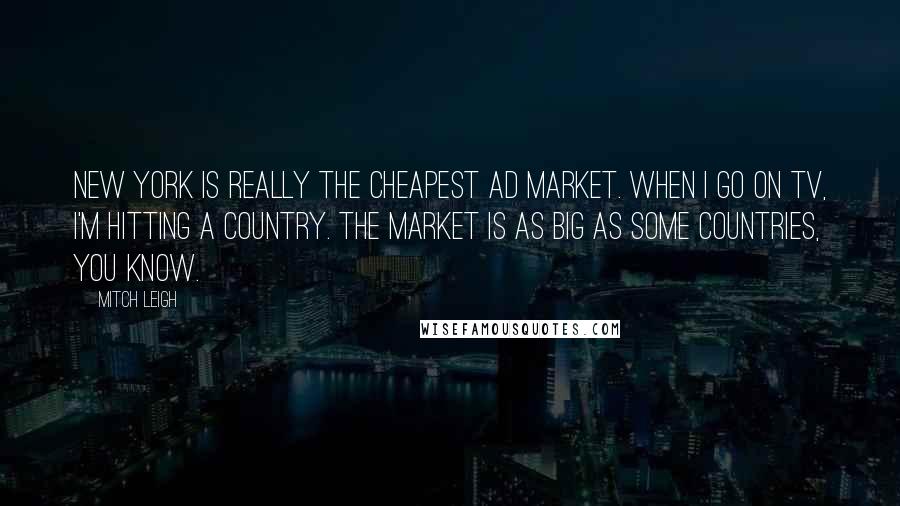 Mitch Leigh Quotes: New York is really the cheapest ad market. When I go on TV, I'm hitting a country. The market is as big as some countries, you know.