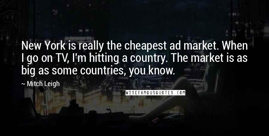 Mitch Leigh Quotes: New York is really the cheapest ad market. When I go on TV, I'm hitting a country. The market is as big as some countries, you know.