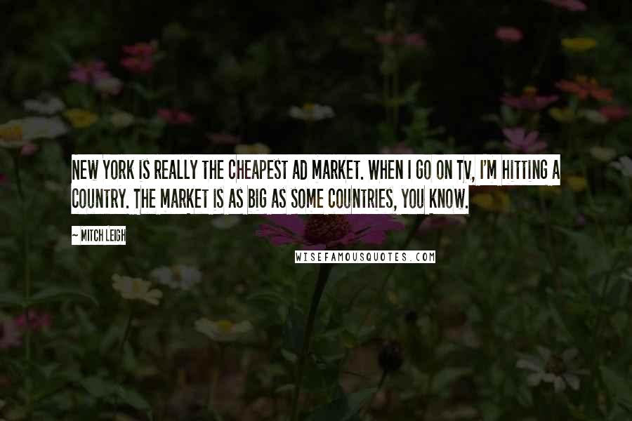 Mitch Leigh Quotes: New York is really the cheapest ad market. When I go on TV, I'm hitting a country. The market is as big as some countries, you know.