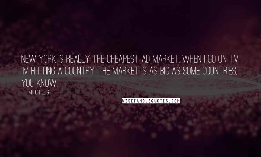 Mitch Leigh Quotes: New York is really the cheapest ad market. When I go on TV, I'm hitting a country. The market is as big as some countries, you know.