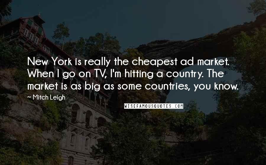 Mitch Leigh Quotes: New York is really the cheapest ad market. When I go on TV, I'm hitting a country. The market is as big as some countries, you know.