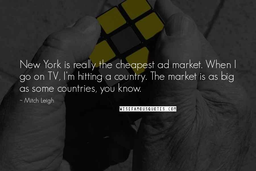 Mitch Leigh Quotes: New York is really the cheapest ad market. When I go on TV, I'm hitting a country. The market is as big as some countries, you know.