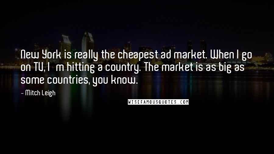 Mitch Leigh Quotes: New York is really the cheapest ad market. When I go on TV, I'm hitting a country. The market is as big as some countries, you know.