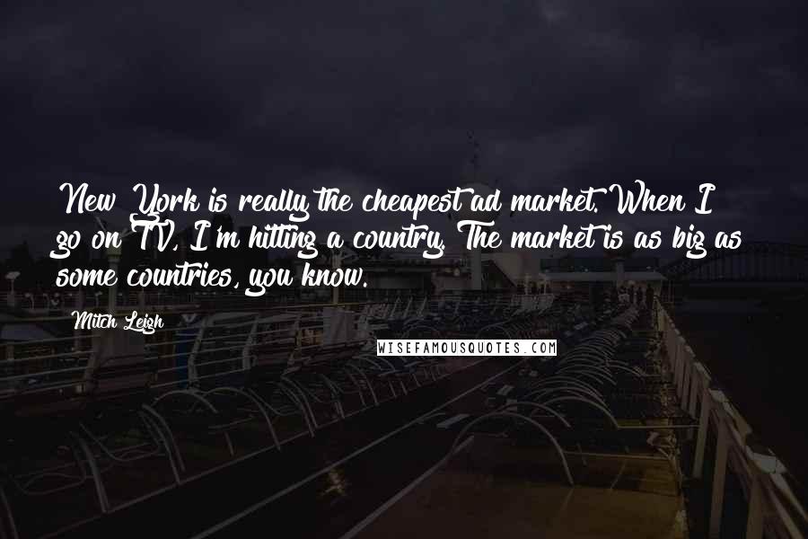 Mitch Leigh Quotes: New York is really the cheapest ad market. When I go on TV, I'm hitting a country. The market is as big as some countries, you know.