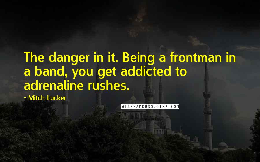 Mitch Lucker Quotes: The danger in it. Being a frontman in a band, you get addicted to adrenaline rushes.