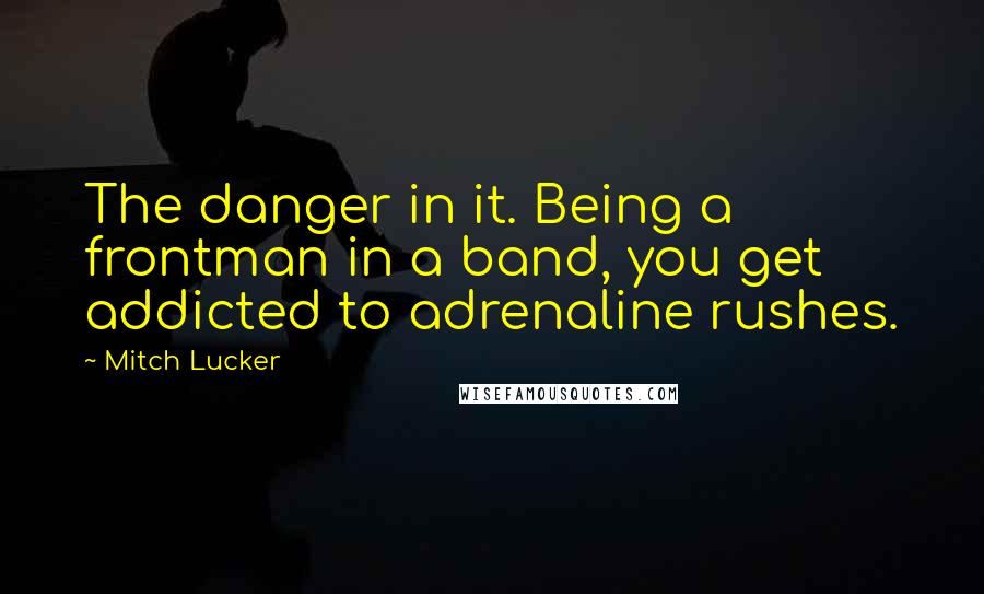 Mitch Lucker Quotes: The danger in it. Being a frontman in a band, you get addicted to adrenaline rushes.