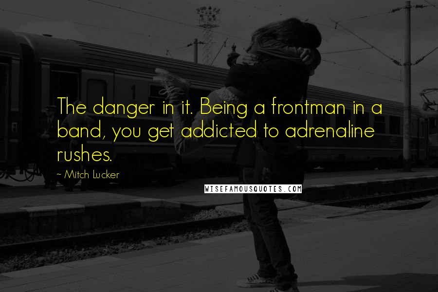 Mitch Lucker Quotes: The danger in it. Being a frontman in a band, you get addicted to adrenaline rushes.