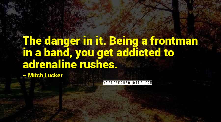 Mitch Lucker Quotes: The danger in it. Being a frontman in a band, you get addicted to adrenaline rushes.