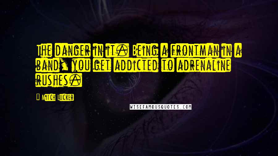 Mitch Lucker Quotes: The danger in it. Being a frontman in a band, you get addicted to adrenaline rushes.