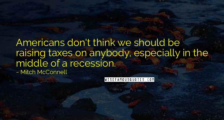 Mitch McConnell Quotes: Americans don't think we should be raising taxes on anybody, especially in the middle of a recession.