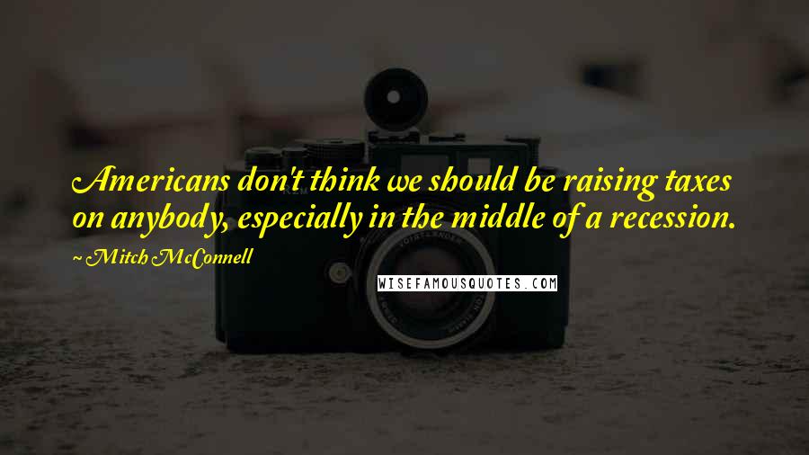 Mitch McConnell Quotes: Americans don't think we should be raising taxes on anybody, especially in the middle of a recession.