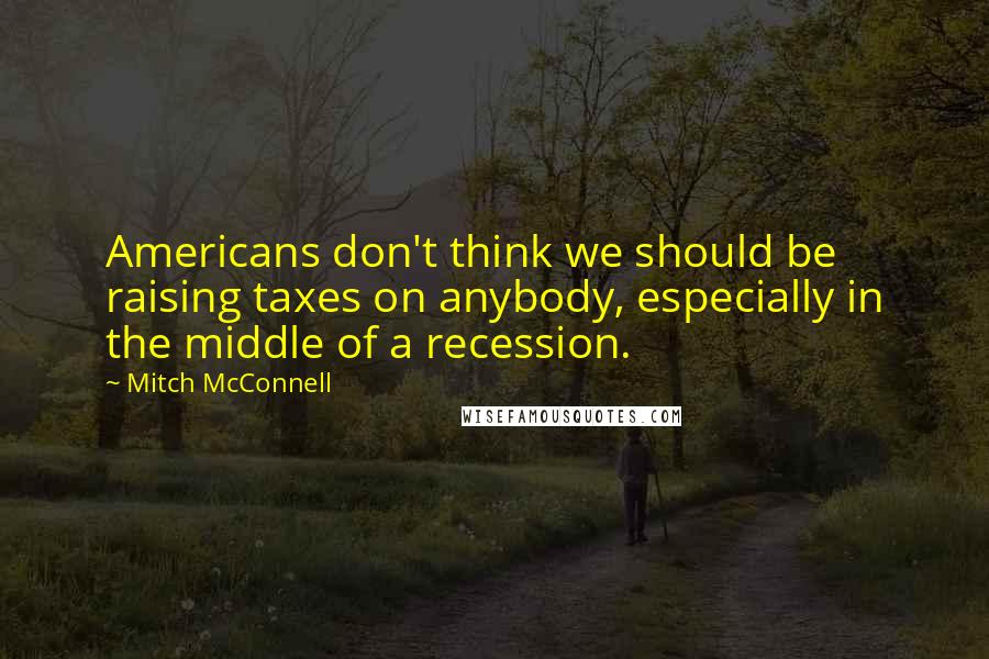 Mitch McConnell Quotes: Americans don't think we should be raising taxes on anybody, especially in the middle of a recession.