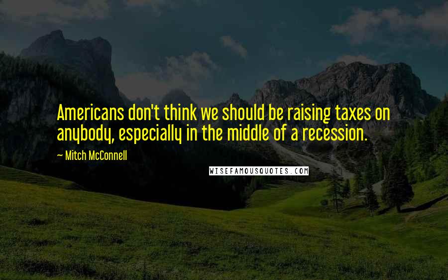 Mitch McConnell Quotes: Americans don't think we should be raising taxes on anybody, especially in the middle of a recession.