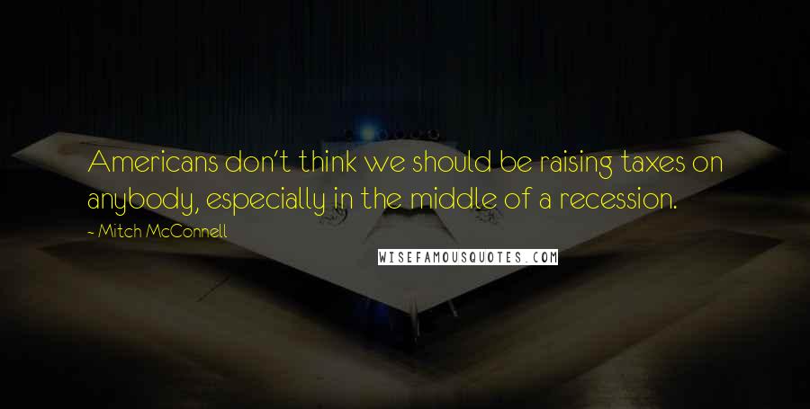 Mitch McConnell Quotes: Americans don't think we should be raising taxes on anybody, especially in the middle of a recession.