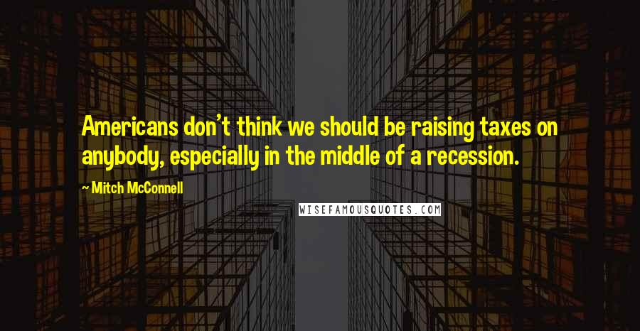 Mitch McConnell Quotes: Americans don't think we should be raising taxes on anybody, especially in the middle of a recession.