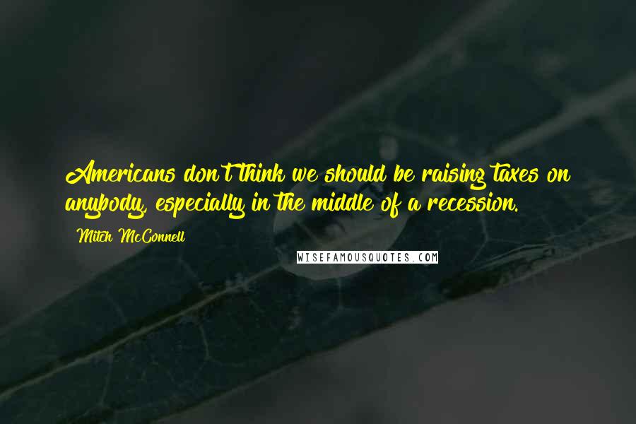 Mitch McConnell Quotes: Americans don't think we should be raising taxes on anybody, especially in the middle of a recession.