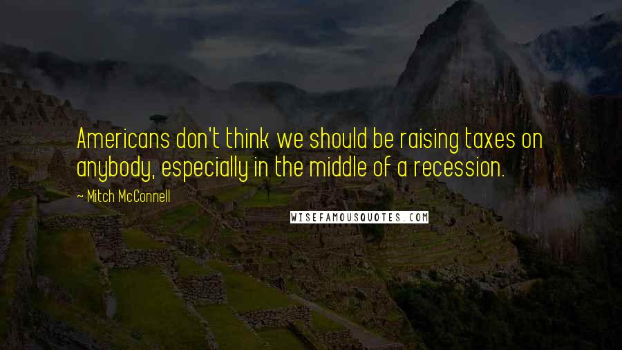 Mitch McConnell Quotes: Americans don't think we should be raising taxes on anybody, especially in the middle of a recession.