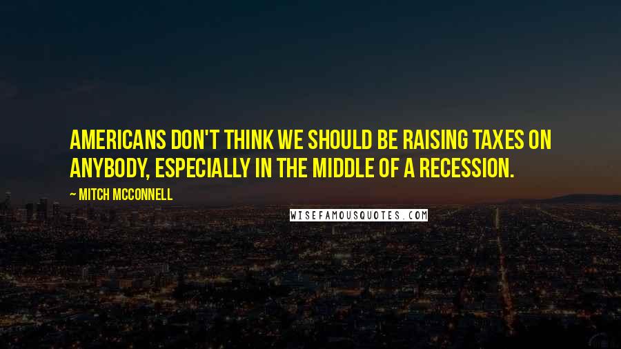 Mitch McConnell Quotes: Americans don't think we should be raising taxes on anybody, especially in the middle of a recession.