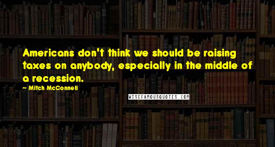 Mitch McConnell Quotes: Americans don't think we should be raising taxes on anybody, especially in the middle of a recession.