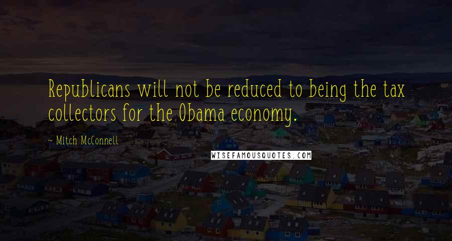 Mitch McConnell Quotes: Republicans will not be reduced to being the tax collectors for the Obama economy.