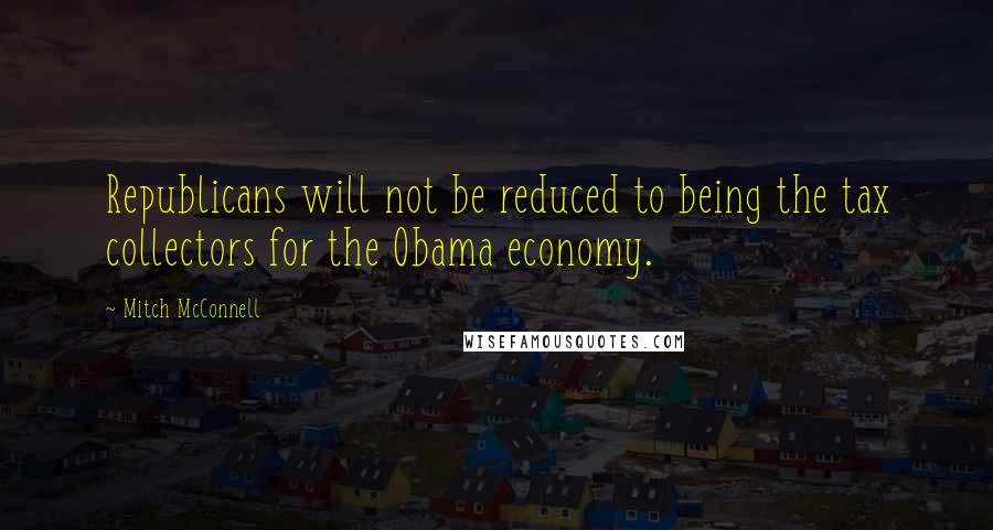 Mitch McConnell Quotes: Republicans will not be reduced to being the tax collectors for the Obama economy.