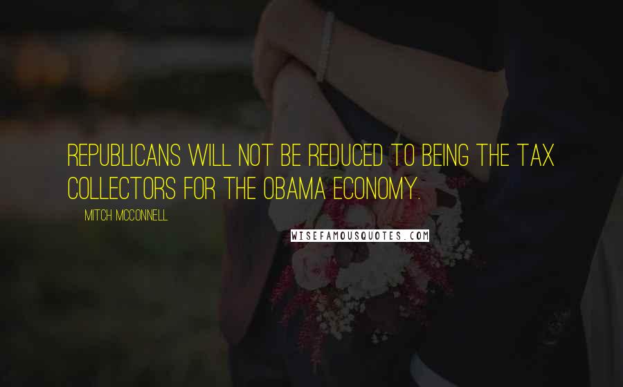 Mitch McConnell Quotes: Republicans will not be reduced to being the tax collectors for the Obama economy.