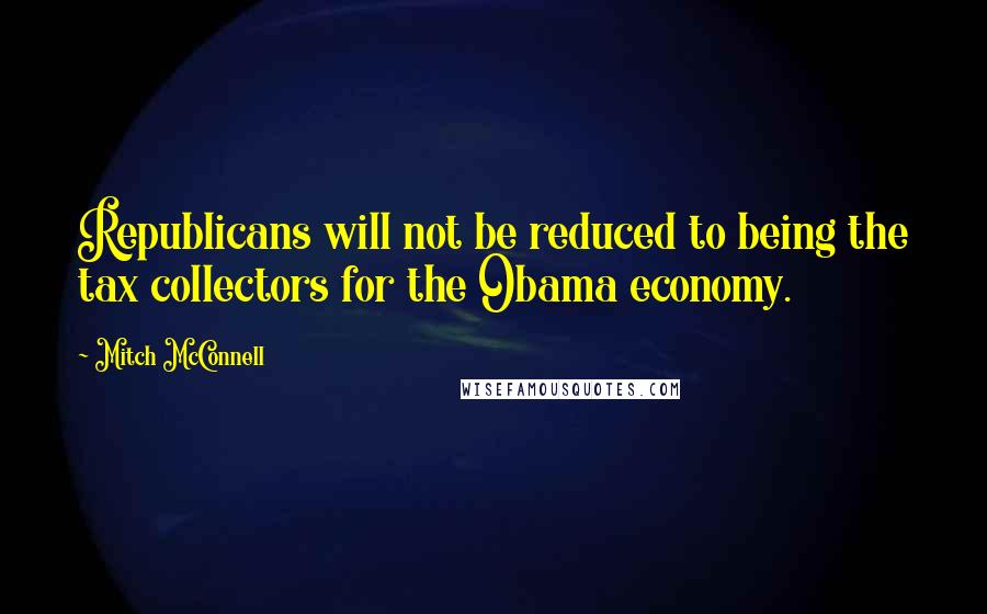 Mitch McConnell Quotes: Republicans will not be reduced to being the tax collectors for the Obama economy.