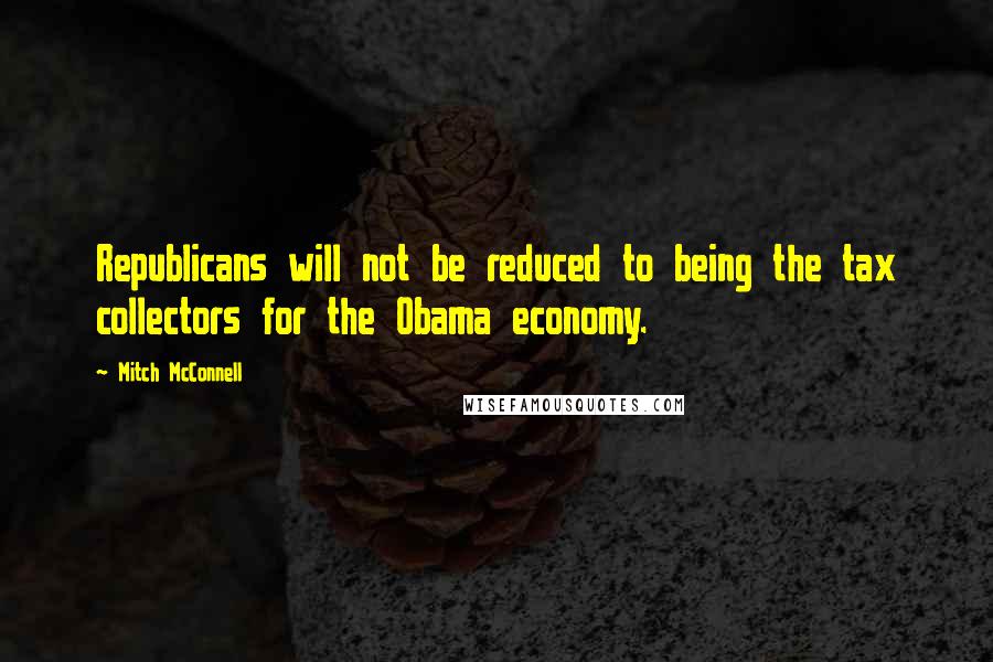 Mitch McConnell Quotes: Republicans will not be reduced to being the tax collectors for the Obama economy.