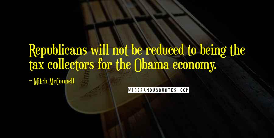 Mitch McConnell Quotes: Republicans will not be reduced to being the tax collectors for the Obama economy.