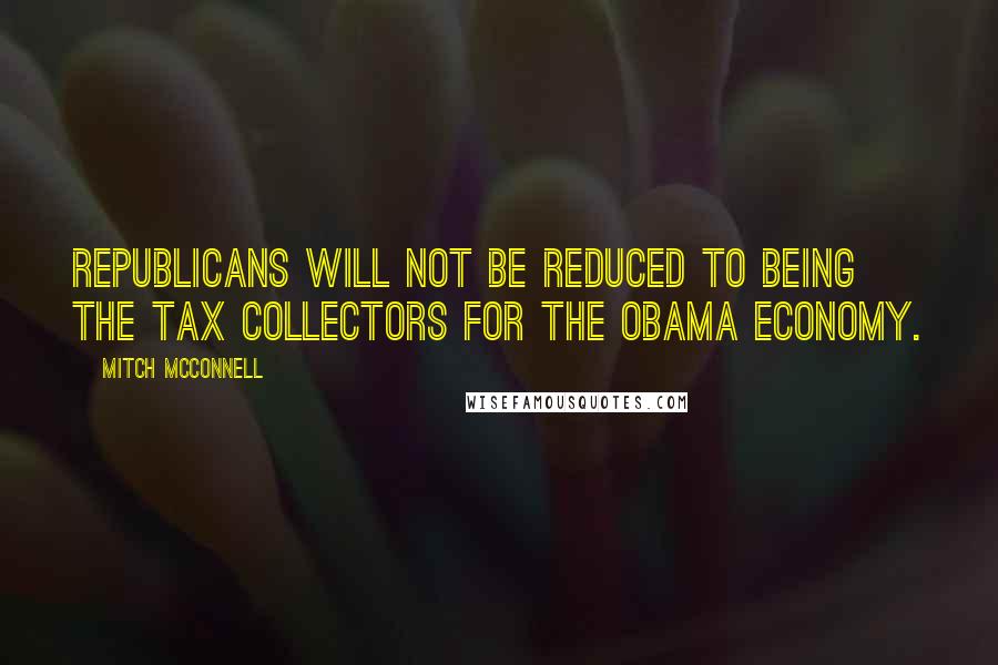 Mitch McConnell Quotes: Republicans will not be reduced to being the tax collectors for the Obama economy.