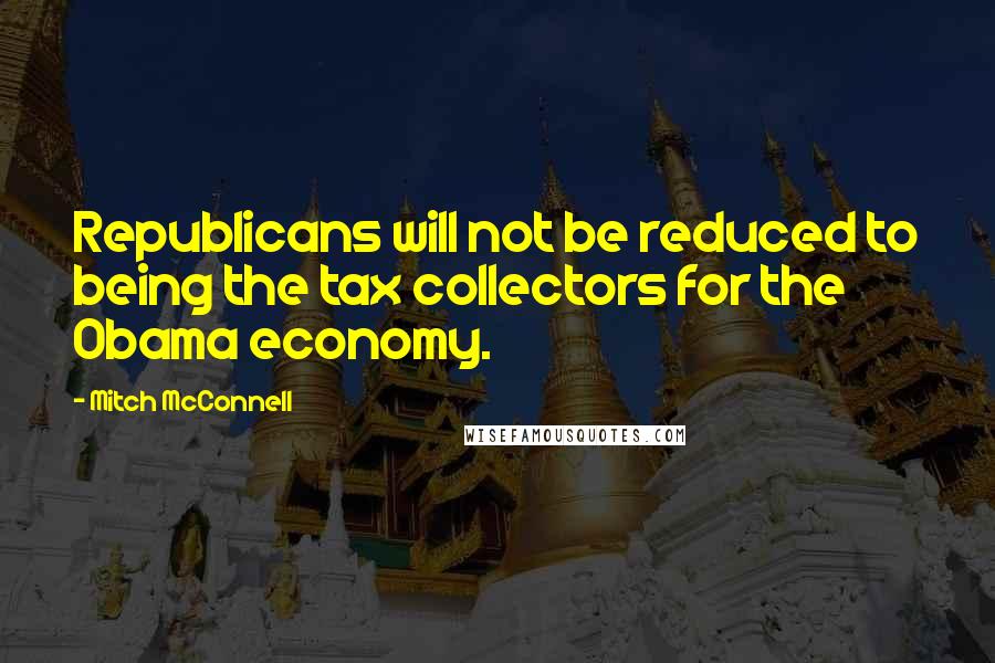 Mitch McConnell Quotes: Republicans will not be reduced to being the tax collectors for the Obama economy.