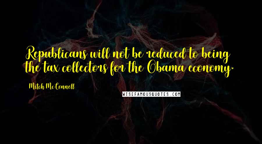 Mitch McConnell Quotes: Republicans will not be reduced to being the tax collectors for the Obama economy.