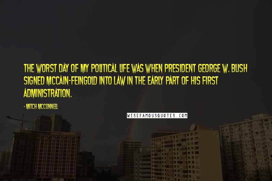 Mitch McConnell Quotes: The worst day of my political life was when President George W. Bush signed McCain-Feingold into law in the early part of his first Administration.