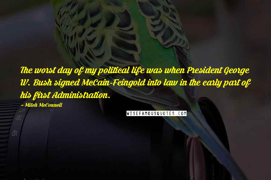 Mitch McConnell Quotes: The worst day of my political life was when President George W. Bush signed McCain-Feingold into law in the early part of his first Administration.