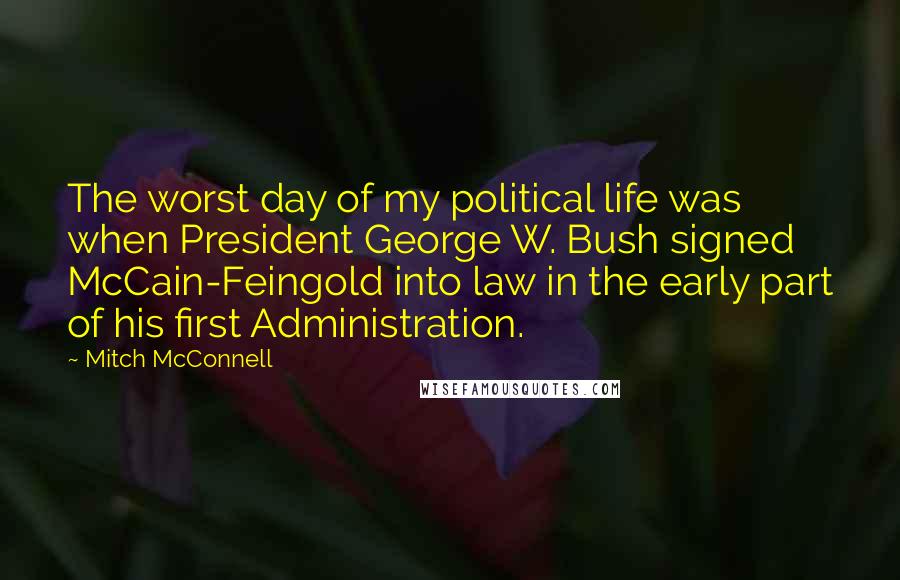 Mitch McConnell Quotes: The worst day of my political life was when President George W. Bush signed McCain-Feingold into law in the early part of his first Administration.