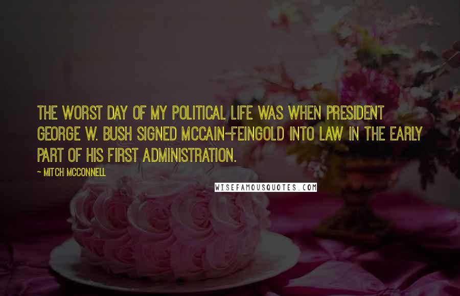 Mitch McConnell Quotes: The worst day of my political life was when President George W. Bush signed McCain-Feingold into law in the early part of his first Administration.