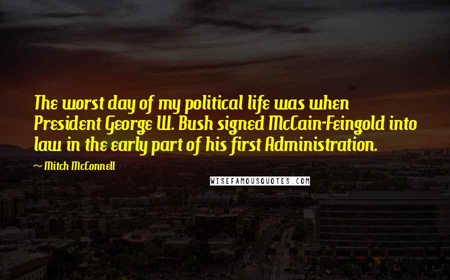 Mitch McConnell Quotes: The worst day of my political life was when President George W. Bush signed McCain-Feingold into law in the early part of his first Administration.