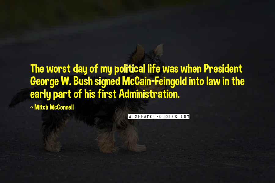 Mitch McConnell Quotes: The worst day of my political life was when President George W. Bush signed McCain-Feingold into law in the early part of his first Administration.