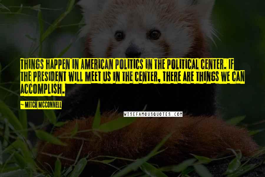 Mitch McConnell Quotes: Things happen in American politics in the political center. If the President will meet us in the center, there are things we can accomplish.