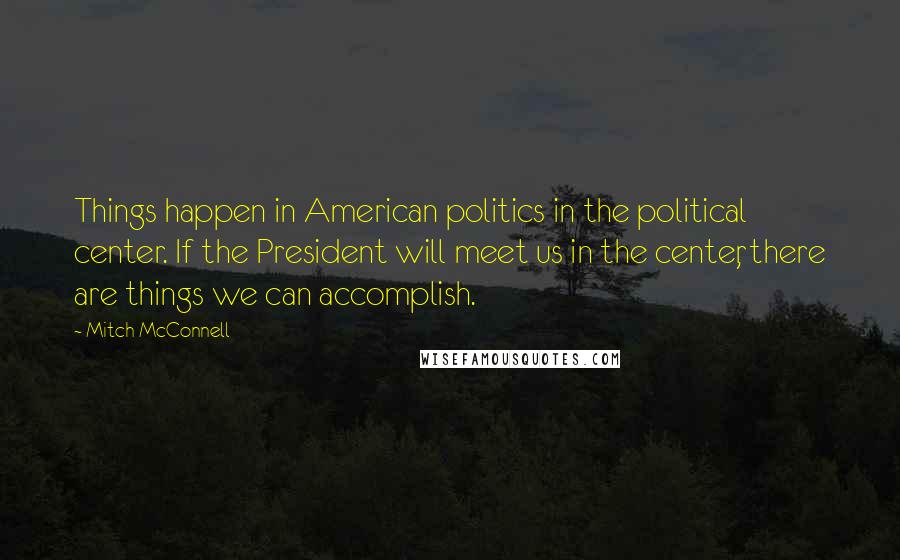 Mitch McConnell Quotes: Things happen in American politics in the political center. If the President will meet us in the center, there are things we can accomplish.