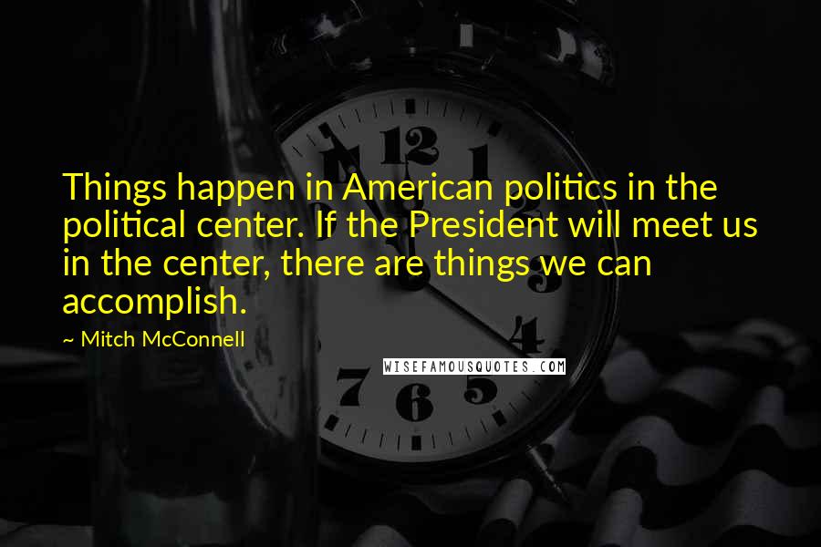 Mitch McConnell Quotes: Things happen in American politics in the political center. If the President will meet us in the center, there are things we can accomplish.